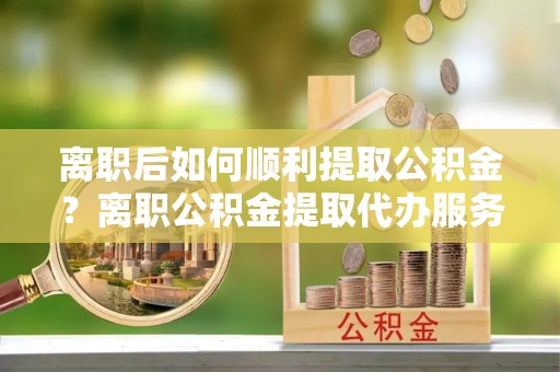 三民离职后如何顺利提取公积金？离职公积金提取代办服务帮你搞定！