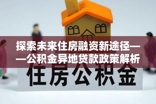 三民探索未来住房融资新途径——公积金异地贷款政策解析与实践