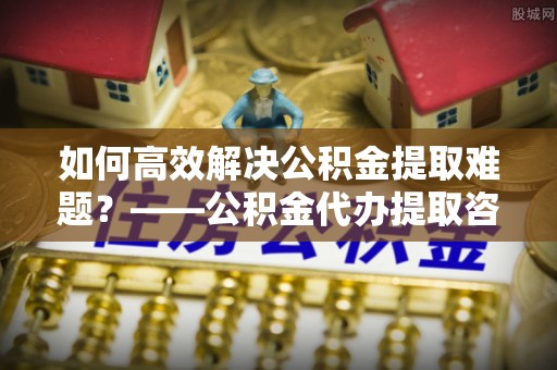 三民如何高效解决公积金提取难题？——公积金代办提取咨询服务全解析