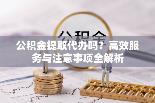 三民公积金提取代办吗？高效服务与注意事项全解析