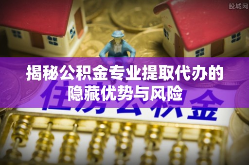 三民揭秘公积金专业提取代办的隐藏优势与风险