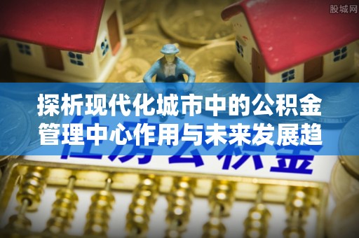 三民探析现代化城市中的公积金管理中心作用与未来发展趋势