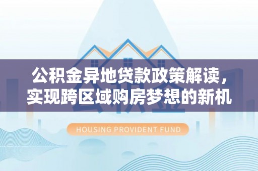 三民公积金异地贷款政策解读，实现跨区域购房梦想的新机遇