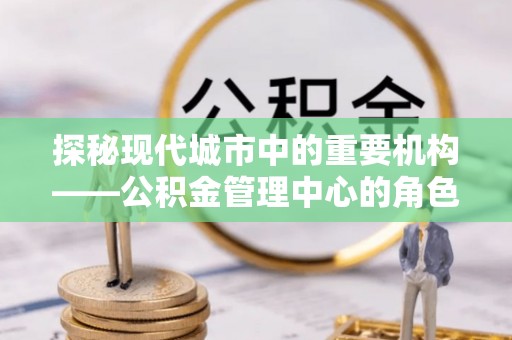 三民探秘现代城市中的重要机构——公积金管理中心的角色与使命
