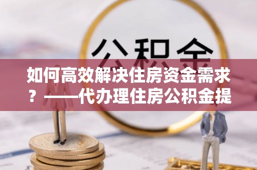 三民如何高效解决住房资金需求？——代办理住房公积金提取服务全解析