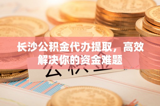 三民长沙公积金代办提取，高效解决你的资金难题