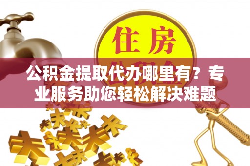 三民公积金提取代办哪里有？专业服务助您轻松解决难题