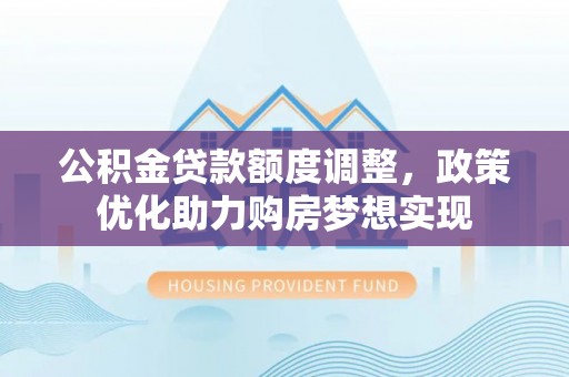 三民公积金贷款额度调整，政策优化助力购房梦想实现