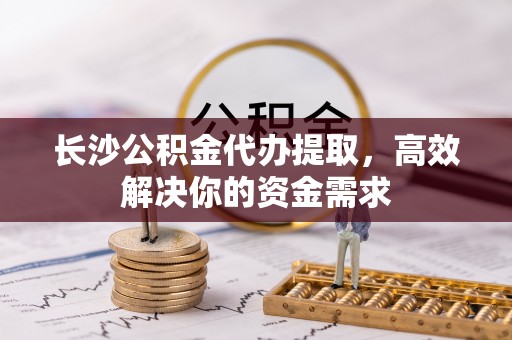 三民长沙公积金代办提取，高效解决你的资金需求